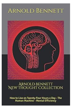 Arnold Bennett New Thought Collection: How to Live on Twenty-Four Hours a Day - The Human Machine - Mental Efficiency/Arnold Bennett